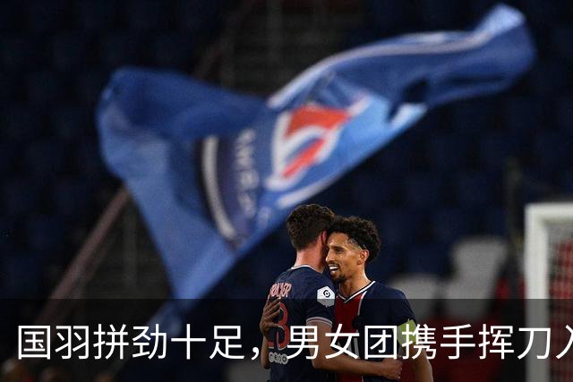 国羽拼劲十足，男女团携手挥刀入四强！