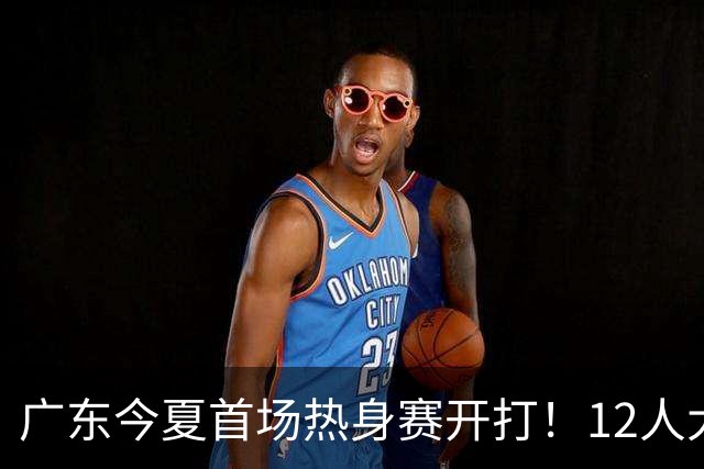 广东今夏首场热身赛开打！12人大名单出炉，新主帅首秀要取开门红